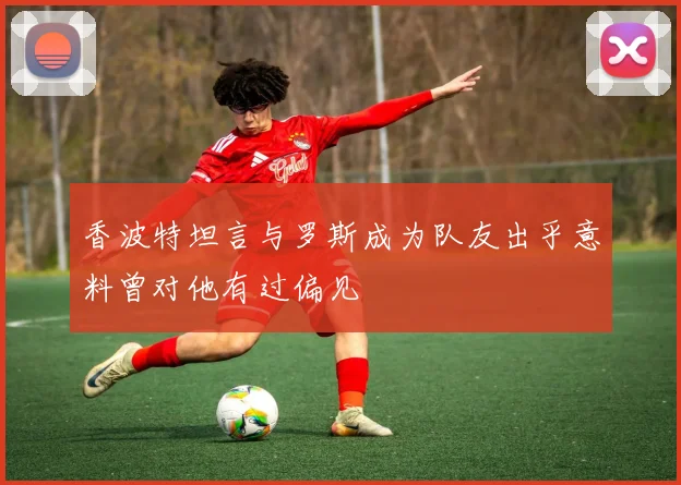 香波特坦言与罗斯成为队友出乎意料曾对他有过偏见