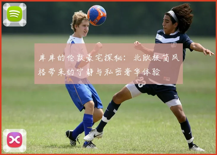 库库的伦敦豪宅探秘：北欧极简风格带来的宁静与私密奢华体验