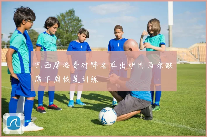 巴西摩洛哥对阵名单出炉内马尔缺席下周恢复训练