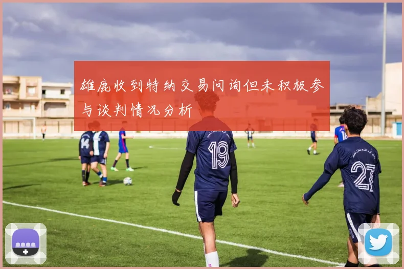 雄鹿收到特纳交易问询但未积极参与谈判情况分析