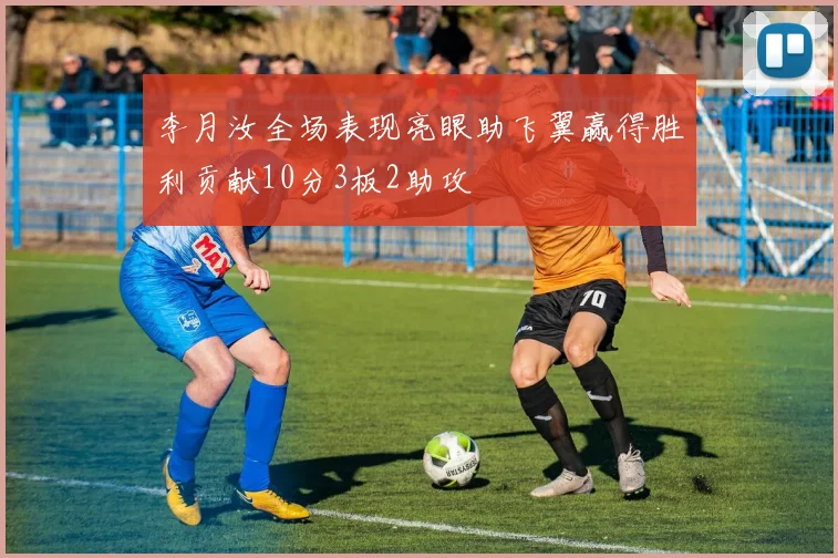 李月汝全场表现亮眼助飞翼赢得胜利贡献10分3板2助攻