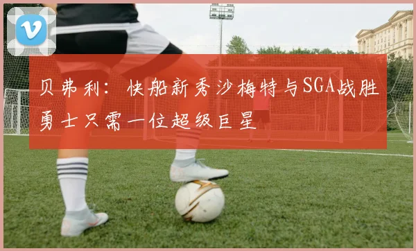 贝弗利：快船新秀沙梅特与SGA战胜勇士只需一位超级巨星