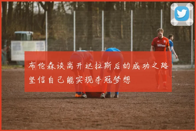 布伦森谈离开达拉斯后的成功之路坚信自己能实现夺冠梦想
