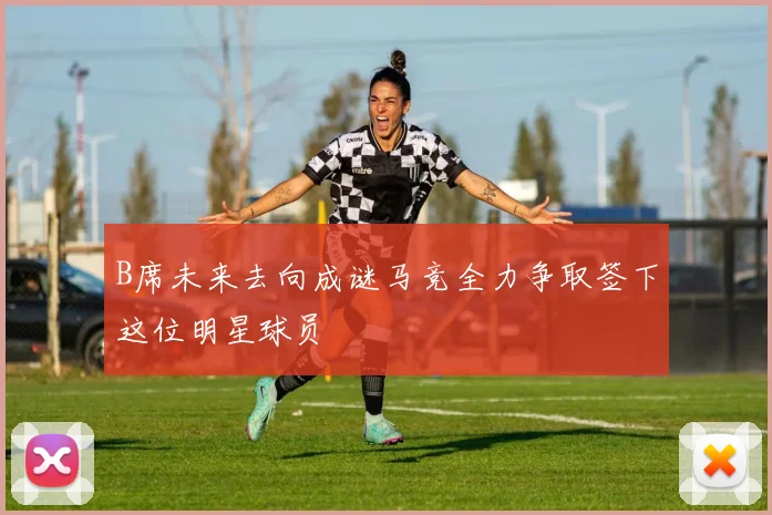 B席未来去向成谜马竞全力争取签下这位明星球员