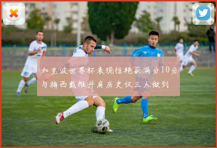 加克波世界杯表现惊艳获满分10分与梅西戴维并肩历史仅三人做到