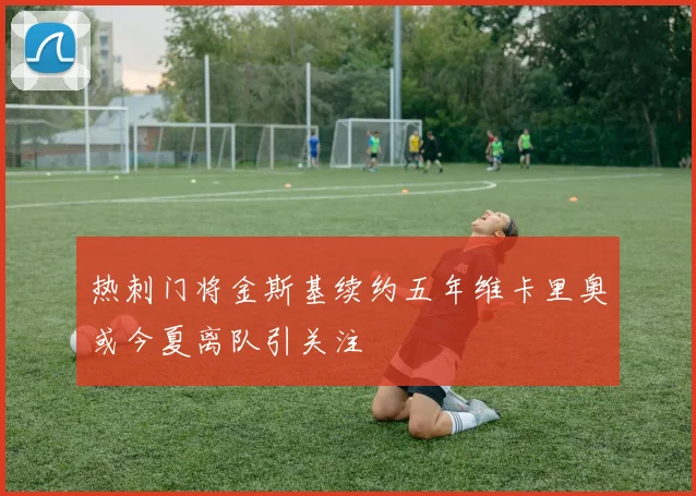 热刺门将金斯基续约五年维卡里奥或今夏离队引关注