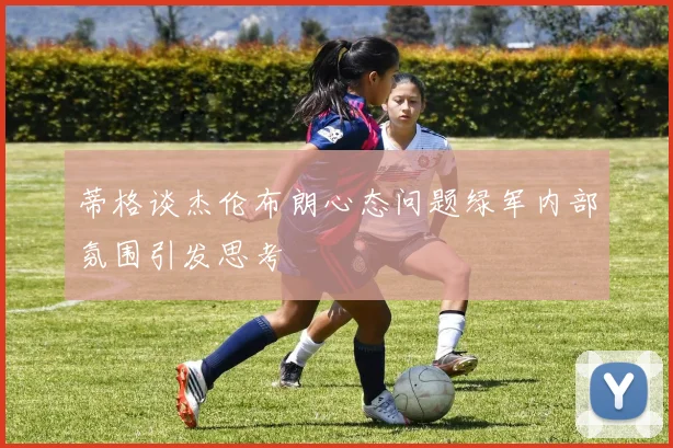蒂格谈杰伦布朗心态问题绿军内部氛围引发思考