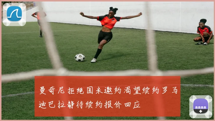 曼奇尼拒绝国米邀约渴望续约罗马迪巴拉静待续约报价回应