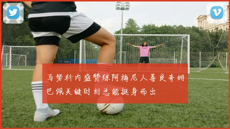 马努科内盛赞琼阿梅尼人善良夸姆巴佩关键时刻总能挺身而出
