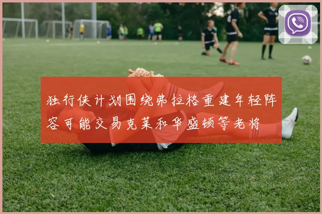 独行侠计划围绕弗拉格重建年轻阵容可能交易克莱和华盛顿等老将