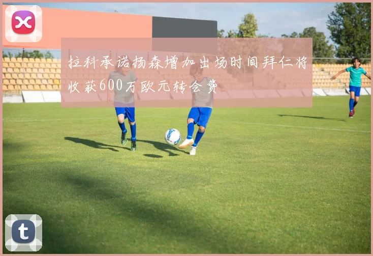 拉科承诺扬森增加出场时间拜仁将收获600万欧元转会费